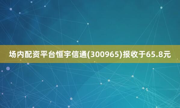 场内配资平台恒宇信通(300965)报收于65.8元