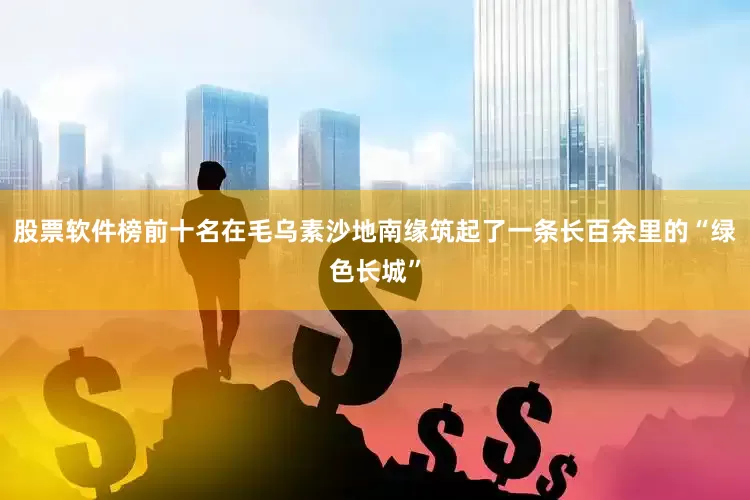 股票软件榜前十名在毛乌素沙地南缘筑起了一条长百余里的“绿色长城”