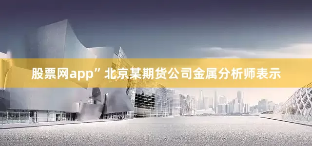 股票网app”北京某期货公司金属分析师表示