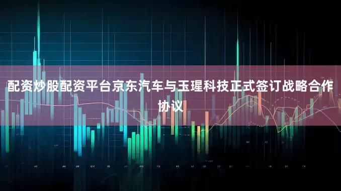配资炒股配资平台京东汽车与玉瑆科技正式签订战略合作协议