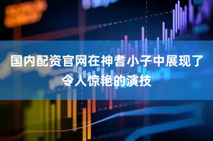 国内配资官网在神耆小子中展现了令人惊艳的演技