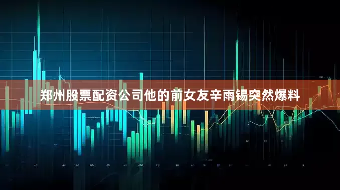 郑州股票配资公司他的前女友辛雨锡突然爆料