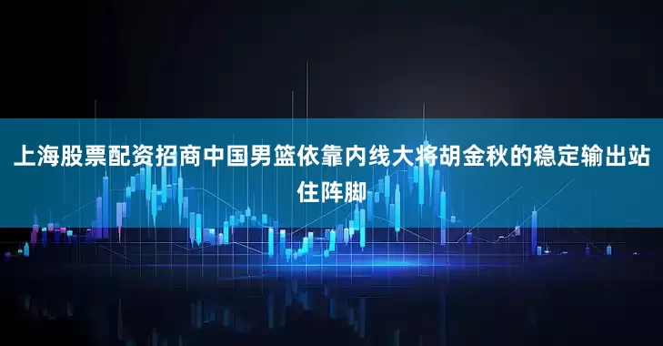 上海股票配资招商中国男篮依靠内线大将胡金秋的稳定输出站住阵脚